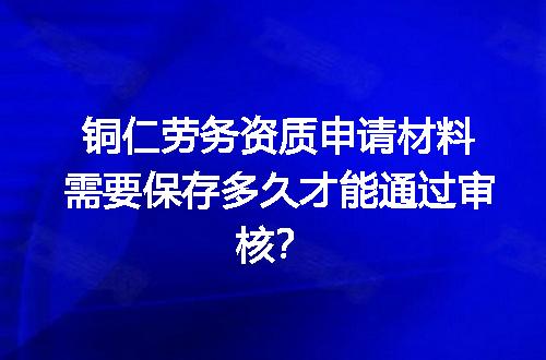 铜仁劳务资质申请材料需要保存多久才能通过审核？