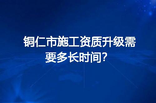 铜仁市施工资质升级需要多长时间？