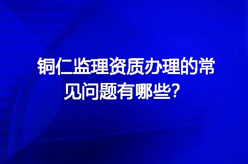 铜仁监理资质办理的常见问题有哪些？