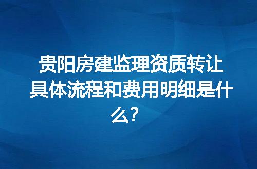 贵阳房建监理资质转让具体流程和费用明细是什么？