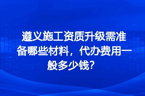遵义施工资质升级需准备哪些材料，代办费用一般多少钱？