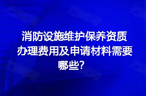 消防设施维护保养资质办理费用及申请材料需要哪些？