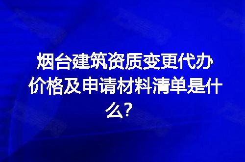 烟台建筑资质变更代办价格及申请材料清单是什么？