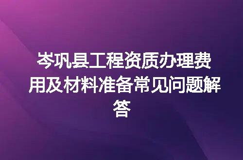 岑巩县工程资质办理费用及材料准备常见问题解答