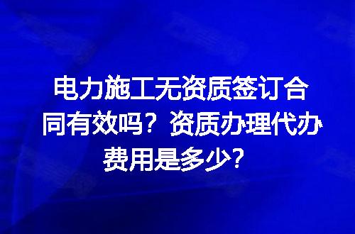 电力施工无资质签订合同有效吗？资质办理代办费用是多少？