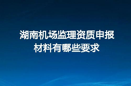 湖南机场监理资质申报材料有哪些要求