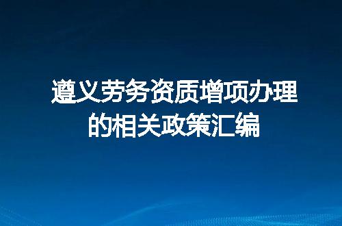 遵义劳务资质增项办理的相关政策汇编
