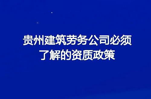 贵州建筑劳务公司必须了解的资质政策