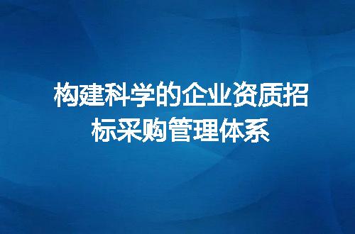 构建科学的企业资质招标采购管理体系