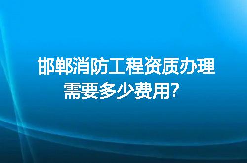 邯郸消防工程资质办理需要多少费用？