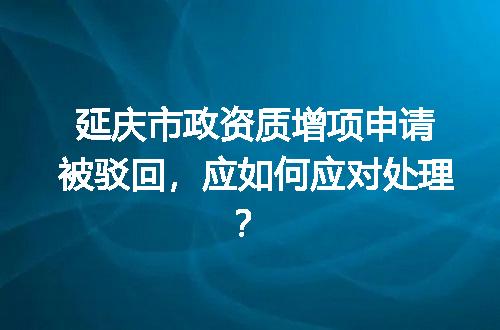 延庆市政资质增项申请被驳回，应如何应对处理？