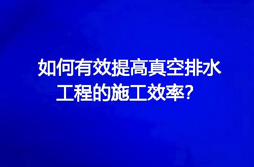 如何有效提高真空排水工程的施工效率？