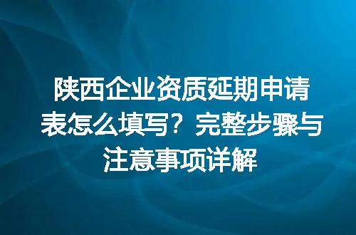 陕西企业资质延期申请表怎么填写？完整步骤与注意事项详解