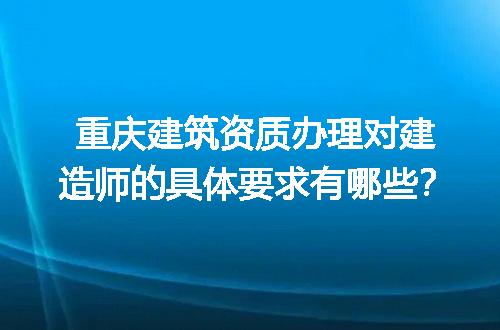 重庆建筑资质办理对建造师的具体要求有哪些？