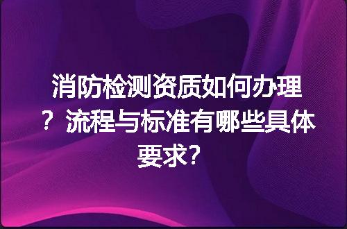 消防检测资质如何办理？流程与标准有哪些具体要求？