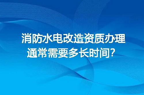 消防水电改造资质办理通常需要多长时间？