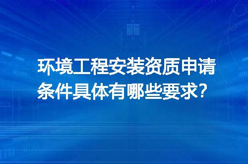环境工程安装资质申请条件具体有哪些要求？