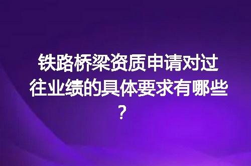 铁路桥梁资质申请对过往业绩的具体要求有哪些？