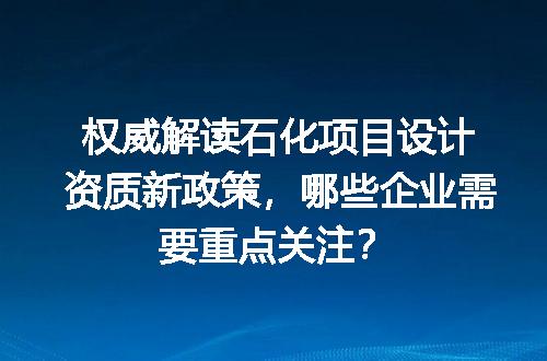 权威解读石化项目设计资质新政策，哪些企业需要重点关注？
