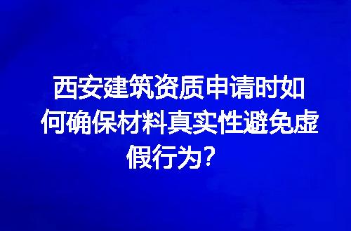 西安建筑资质申请时如何确保材料真实性避免虚假行为？