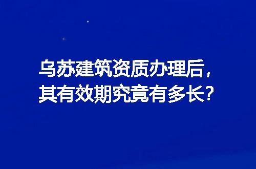 乌苏建筑资质办理后，其有效期究竟有多长？
