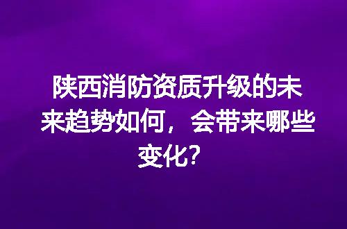 陕西消防资质升级的未来趋势如何，会带来哪些变化？