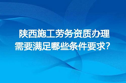 陕西施工劳务资质办理需要满足哪些条件要求？