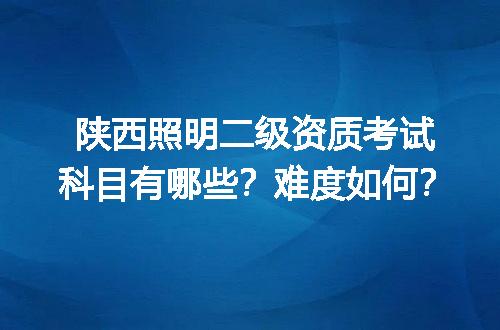 陕西照明二级资质考试科目有哪些？难度如何？