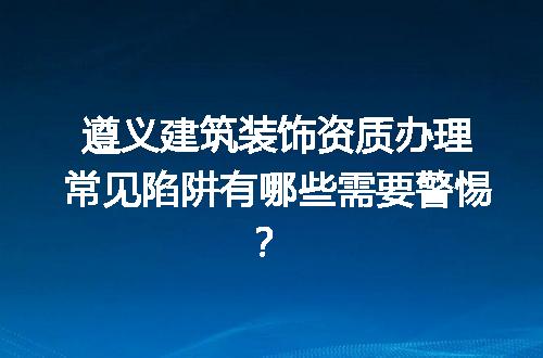 遵义建筑装饰资质办理常见陷阱有哪些需要警惕？