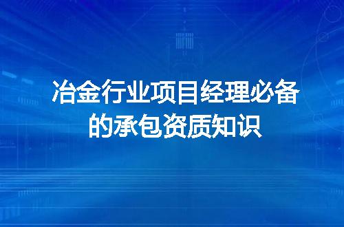 冶金行业项目经理必备的承包资质知识