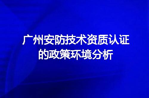 广州安防技术资质认证的政策环境分析