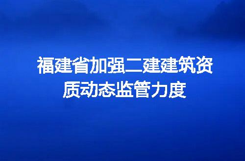 福建省加强二建建筑资质动态监管力度
