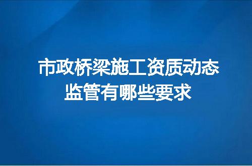 市政桥梁施工资质动态监管有哪些要求
