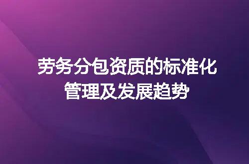 劳务分包资质的标准化管理及发展趋势