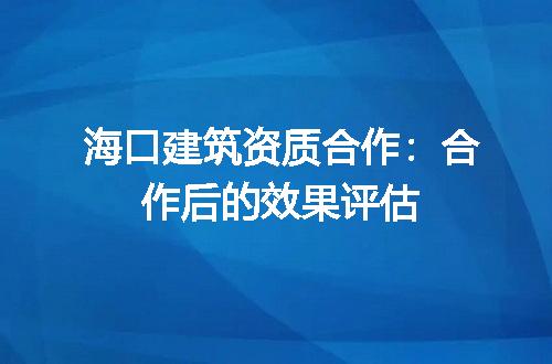 海口建筑资质合作：合作后的效果评估