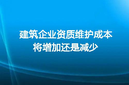 建筑企业资质维护成本将增加还是减少