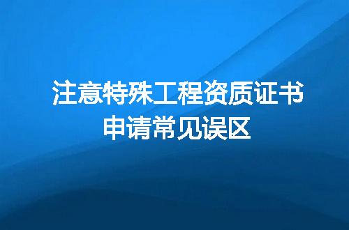 注意特殊工程资质证书申请常见误区