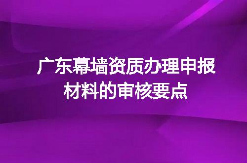 广东幕墙资质办理申报材料的审核要点