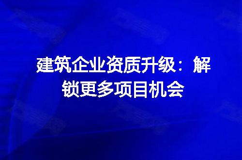建筑企业资质升级：解锁更多项目机会