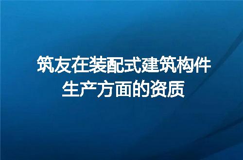 筑友在装配式建筑构件生产方面的资质