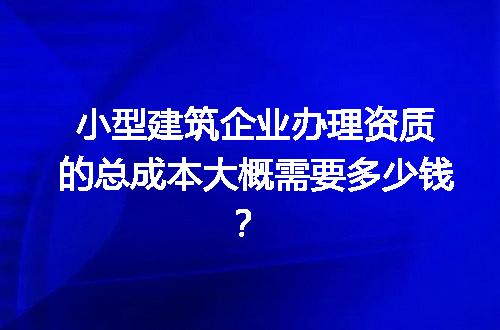 小型建筑企业办理资质的总成本大概需要多少钱？