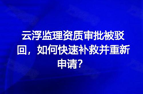 云浮监理资质审批被驳回，如何快速补救并重新申请？