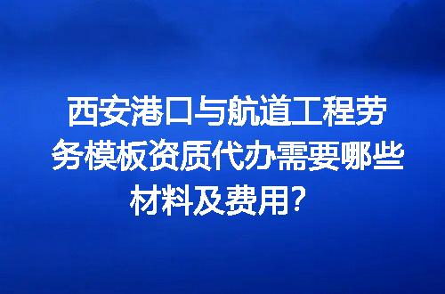 西安港口与航道工程劳务模板资质代办需要哪些材料及费用？