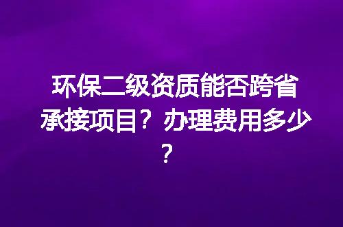 环保二级资质能否跨省承接项目？办理费用多少？