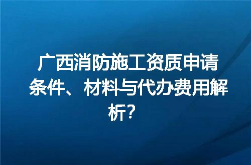 广西消防施工资质申请条件、材料与代办费用解析？
