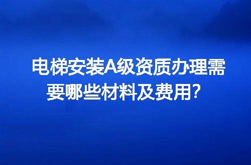 电梯安装A级资质办理需要哪些材料及费用？