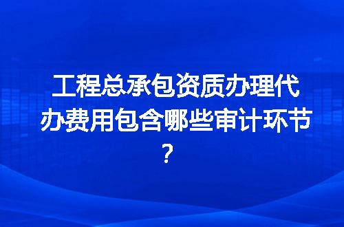 工程总承包资质办理代办费用包含哪些审计环节？