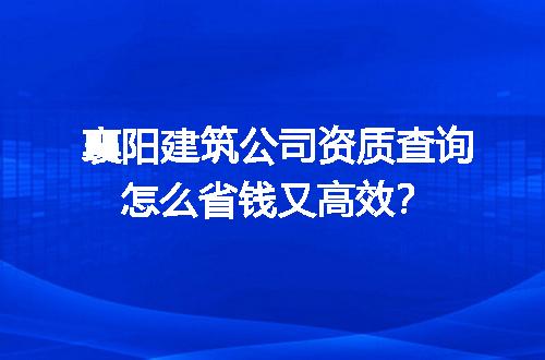 襄阳建筑公司资质查询怎么省钱又高效？