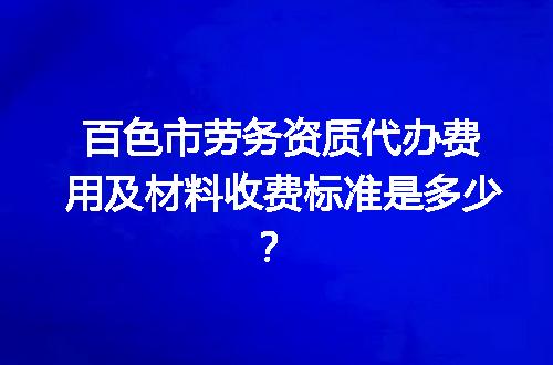 百色市劳务资质代办费用及材料收费标准是多少？