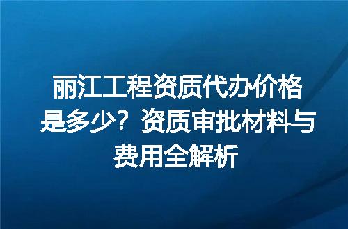 丽江工程资质代办价格是多少？资质审批材料与费用全解析